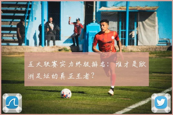 五大联赛实力终极排名：谁才是欧洲足坛的真正王者？