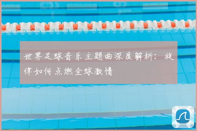 世界足球音乐主题曲深度解析:旋律如何点燃全球激情