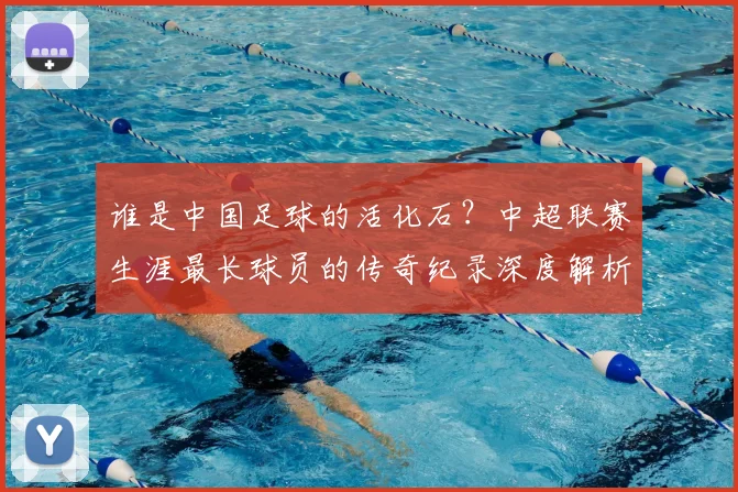 谁是中国足球的活化石?中超联赛生涯最长球员的传奇纪录深度解析