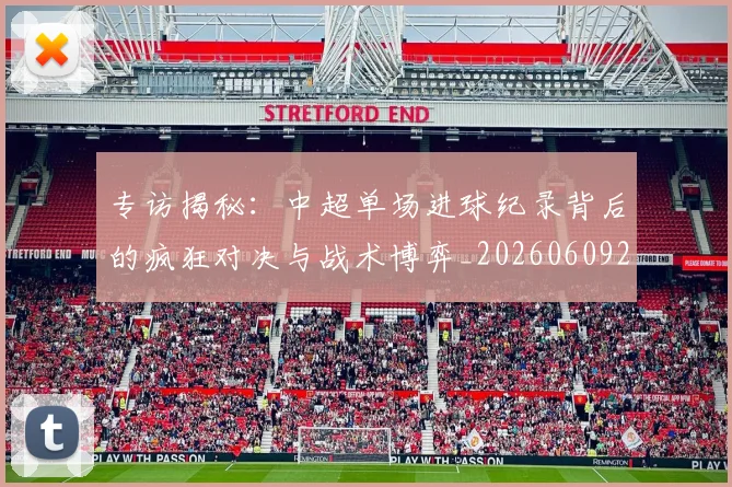 专访揭秘:中超单场进球纪录背后的疯狂对决与战术博弈_20260609201223