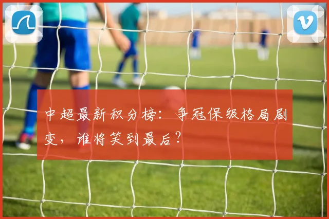 中超最新积分榜:争冠保级格局剧变,谁将笑到最后?