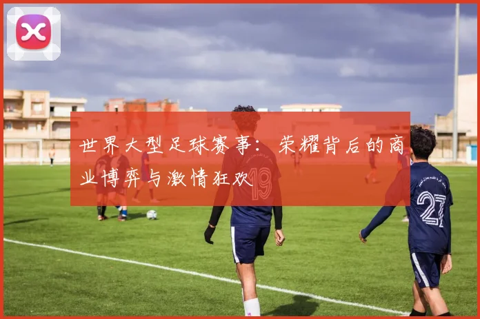 世界大型足球赛事:荣耀背后的商业博弈与激情狂欢