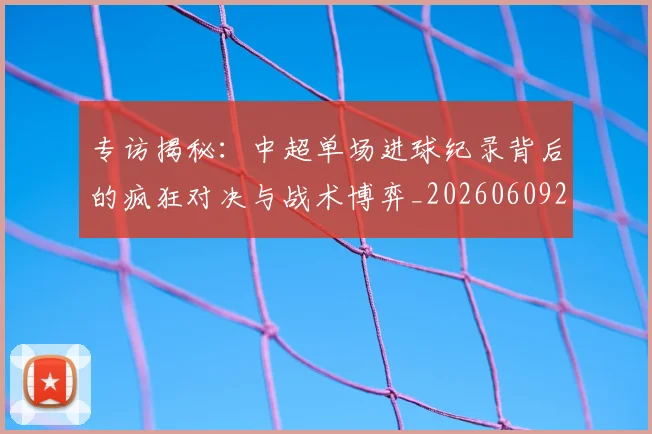 专访揭秘：中超单场进球纪录背后的疯狂对决与战术博弈_20260609201223