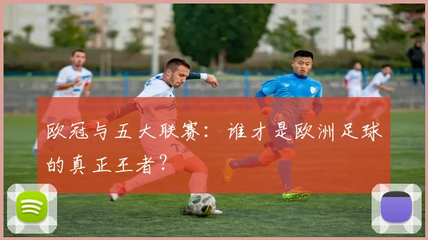 欧冠与五大联赛：谁才是欧洲足球的真正王者？