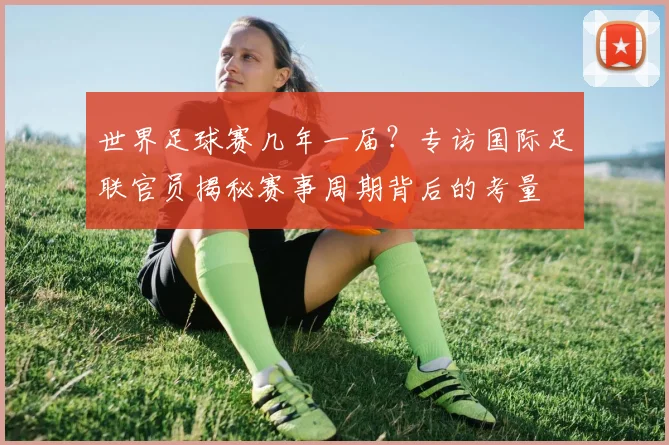 世界足球赛几年一届？专访国际足联官员揭秘赛事周期背后的考量