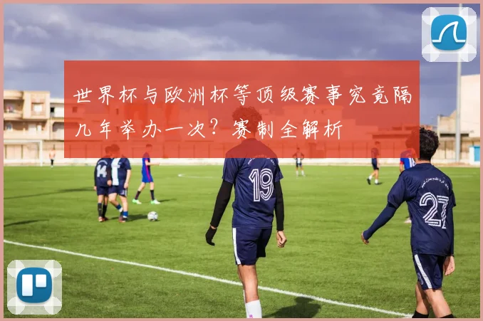 世界杯与欧洲杯等顶级赛事究竟隔几年举办一次？赛制全解析