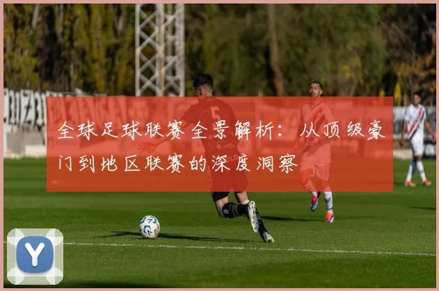 全球足球联赛全景解析：从顶级豪门到地区联赛的深度洞察