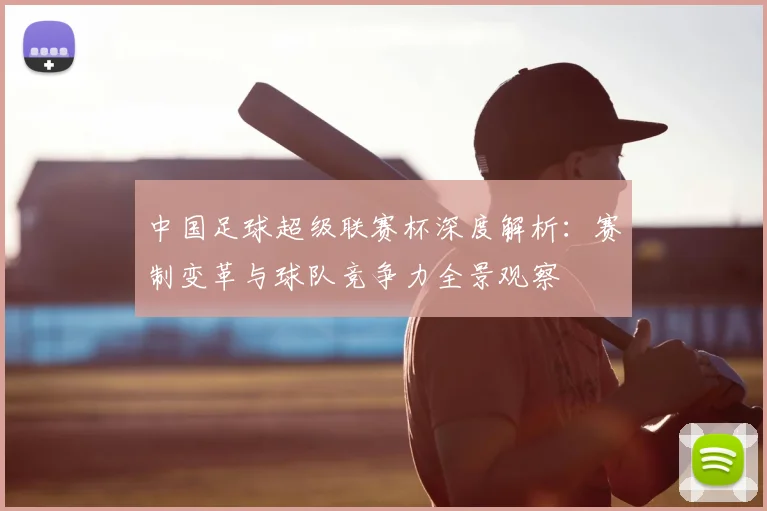 中国足球超级联赛杯深度解析：赛制变革与球队竞争力全景观察