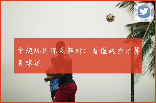 中超规则深度解析:看懂这些才算真球迷