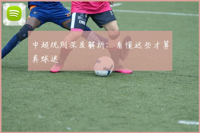 中超规则深度解析:看懂这些才算真球迷