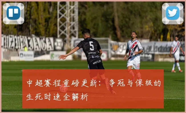 中超赛程重磅更新:争冠与保级的生死时速全解析