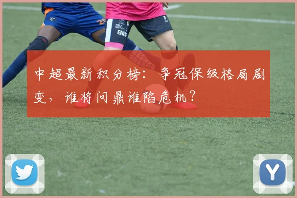 中超最新积分榜:争冠保级格局剧变,谁将问鼎谁陷危机?